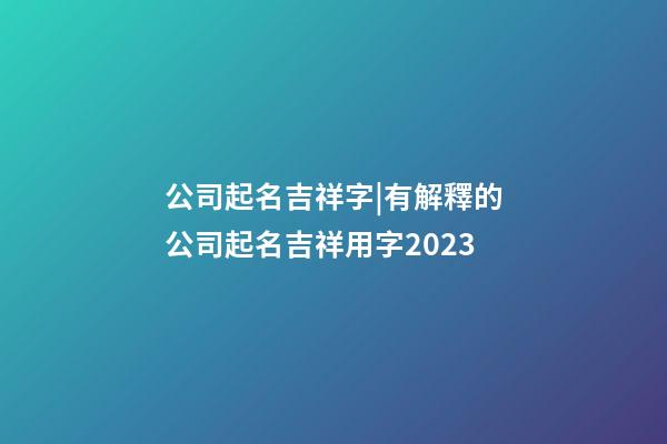 公司起名吉祥字|有解釋的公司起名吉祥用字2023-第1張-公司起名-玄機派